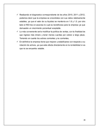  Realizando el diagnostico correspondiente de los años 2010, 2011 y 2012, 
podemos decir que la empresa se encontraba con sus ratios relativamente 
estables, ya que el valor de su liquidez se mantenía en 1.6 y 1.5. por otro 
lado el ROI iba en ascenso lo cual es beneficioso para la empresa ya que 
demuestre un crecimiento porcentual aceptable. 
 Lo más conveniente sería modificar la política de ventas, con la finalidad de 
que ingrese más dinero y tener menos cuentas por cobrar a largo plazo. 
Teniendo en cuenta los activos corrientes y no corrientes. 
 En definitivo la empresa tiene que mejorar y estabilizarse con respecto a su 
rotación de activos, ya que esta afecta directamente en la rentabilidad si es 
que no se encuentra estable. 
28 
 