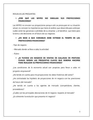 3 
RESUELVA LAS PREGUNTAS: 
 ¿POR QUÉ LAS MYPES NO SIMULAN SUS PROYECCIONES 
FINANCIERAS? 
Las MYPES no simulan sus proyecciones porque solo se preocupan en su situación 
actual, no conocen la importancia que tiene el análisis que desarrolla para anticipar 
cuáles serán las ganancias o pérdidas de su empresa y el beneficio que tiene para 
la toma a de decisiones en el futuro de sus negocios. 
 ¿EN BASE A QUE VARIABLES DEBE ESTIMAR EL TIEMPO DE LAS 
PROYECCIONES FINANCIERAS? 
-Tipo de negocio 
- Mercado donde se lleva a cabo la actividad 
- Rubro 
 ¿SI TUVIESE UN NEGOCIO DE VENTAS DE GALLINAS DE POSTURA 
CUALES SERIAN LAS PREGUNTAS CLAVES QUE DEBERIA HACERSE 
PARA REALIZAR SU PROYECCIONES FINANCIERAS? 
¿Las condiciones de la economía actual son propicias para llevar a cabo mi 
proyecto empresarial? 
¿He tenido en cuenta para mis proyecciones los datos históricos del sector? 
¿He contrastado las hipótesis de proyecciones de mi negocio con las previsiones 
de futuro del mercado? 
¿He tenido en cuenta a los agentes de mercado (competidores, clientes, 
proveedores)? 
¿Cuáles son las principales desviaciones de mi negocio respecto al mercado? 
¿Es coherente la evolución que presenta mi negocio? 
 
