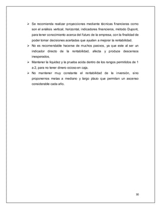  Se recomienda realizar proyecciones mediante técnicas financieras como 
son el análisis vertical, horizontal, indicadores financieros, método Dupont, 
para tener conocimiento acerca del futuro de la empresa, con la finalidad de 
poder tomar decisiones acertadas que ayuden a mejorar la rentabilidad. 
 No es recomendable hacerse de muchos pasivos, ya que este al ser un 
indicador directo de la rentabilidad, afecta y produce descensos 
inesperados. 
 Mantener la liquidez y la prueba acida dentro de los rangos permitidos de 1 
30 
a 2, para no tener dinero ocioso en caja. 
 No mantener muy constante el rentabilidad de la inversión, sino 
proponernos metas a mediano y largo plazo que permitan un ascenso 
considerable cada año. 
 