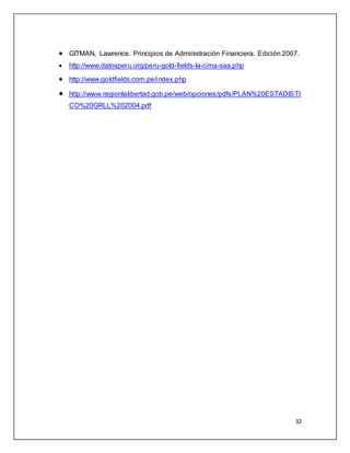  GITMAN, Lawrence. Principios de Administración Financiera. Edición 2007. 
 http://www.datosperu.org/peru-gold-fields-la-cima-saa.php 
 http://www.goldfields.com.pe/index.php 
 http://www.regionlalibertad.gob.pe/web/opciones/pdfs/PLAN%20ESTADISTI 
32 
CO%20GRLL%202004.pdf 
 