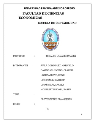 1 
UNIVERSIDAD PRIVADA ANTENOR ORREGO 
FACULTAD DE CIENCIAS 
ECONOMICAS 
ESCUELA DE CONTABILIDAD 
PROFESOR : HIDALGO LAMA JENRY ALEX 
INTEGRANTES : AVILA DOMINGUEZ, MARICIELO 
CAMACHO LESCANO, CLAUDIA 
LOPEZ ARROYO, EDWIN 
LUIS PONCE, KATHERIN 
LUJAN FEIJO, ANGELA 
MORALES TERRONES, KAREN 
TEMA : 
PROYECCIONES FINANCIERAS 
CICLO : 
VI 
 