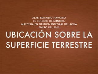 UBICACIÓN SOBRE LA
SUPERFICIE TERRESTRE
ALAN NAVARRO NAVARRO
EL COLEGIO DE SONORA
MAESTRÍA EN GESTIÓN INTEGRAL DEL AGUA
ENERO DEL 2016
 