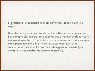 • El problema fundamental es el de comunicar dónde están las
cosas.
• Cuándo vas a comunicar dónde será una fiesta, tendemos a usar,
por ejemplo ejes (calles) pero sabemos que mencionando tan solo
una avenida no basta, necesitamos una intersección, una calle que
corra perpendicular a la primera. A veces esto aún no es
suficiente, entonces echamos mano de alguna referencia (por
ejemplo: a tres cuadras del centro comercial).
 