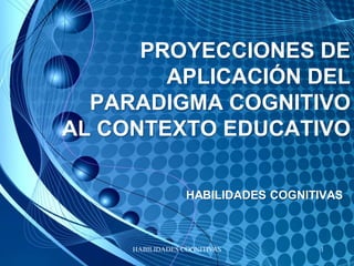 PROYECCIONES DE
        APLICACIÓN DEL
  PARADIGMA COGNITIVO
AL CONTEXTO EDUCATIVO

                  HABILIDADES COGNITIVAS



     HABILIDADES COGNITIVAS         1
 