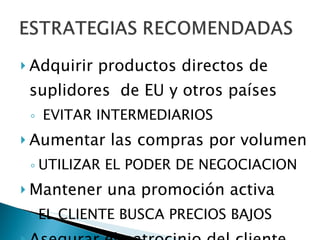 Adquirir productos directos de suplidores  de EU y otros países EVITAR INTERMEDIARIOS Aumentar las compras por volumen UTILIZAR EL PODER DE NEGOCIACION Mantener una promoción activa EL CLIENTE BUSCA PRECIOS BAJOS Asegurar el patrocinio del cliente 