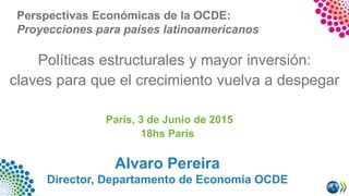 Políticas estructurales y mayor inversión:
claves para que el crecimiento vuelva a despegar
París, 3 de Junio de 2015
18hs París
Alvaro Pereira
Director, Departamento de Economía OCDE
Perspectivas Económicas de la OCDE:
Proyecciones para países latinoamericanos
 