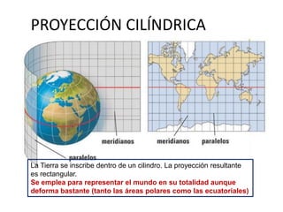 PROYECCIÓN CILÍNDRICA
La Tierra se inscribe dentro de un cilindro. La proyección resultante
es rectangular.
Se emplea para representar el mundo en su totalidad aunque
deforma bastante (tanto las áreas polares como las ecuatoriales)
 