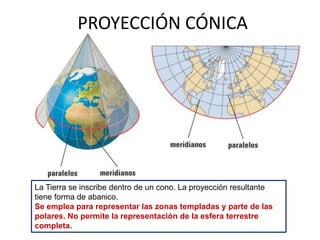 PROYECCIÓN CÓNICA
La Tierra se inscribe dentro de un cono. La proyección resultante
tiene forma de abanico.
Se emplea para representar las zonas templadas y parte de las
polares. No permite la representación de la esfera terrestre
completa.
 