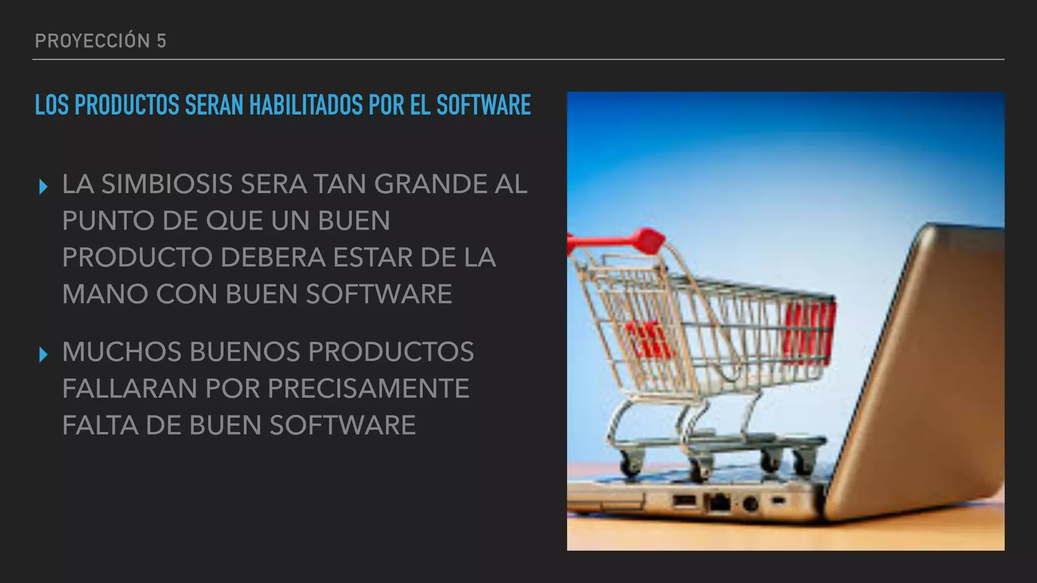 PROYECCIÓN 5
LOS PRODUCTOS SERAN HABILITADOS POR EL SOFTWARE
▸ LA SIMBIOSIS SERA TAN GRANDE AL
PUNTO DE QUE UN BUEN
PRODUCTO DEBERA ESTAR DE LA
MANO CON BUEN SOFTWARE
▸ MUCHOS BUENOS PRODUCTOS
FALLARAN POR PRECISAMENTE
FALTA DE BUEN SOFTWARE
 