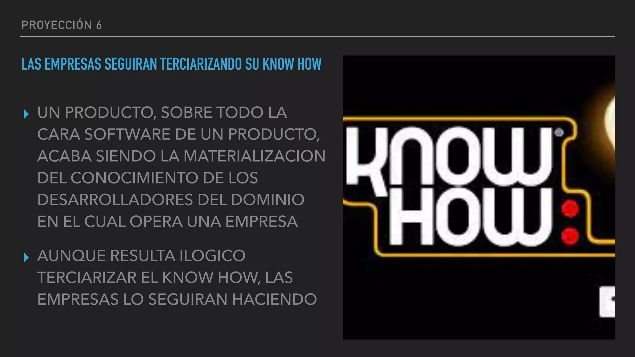 PROYECCIÓN 6
LAS EMPRESAS SEGUIRAN TERCIARIZANDO SU KNOW HOW
▸ UN PRODUCTO, SOBRE TODO LA
CARA SOFTWARE DE UN PRODUCTO,
ACABA SIENDO LA MATERIALIZACION
DEL CONOCIMIENTO DE LOS
DESARROLLADORES DEL DOMINIO
EN EL CUAL OPERA UNA EMPRESA
▸ AUNQUE RESULTA ILOGICO
TERCIARIZAR EL KNOW HOW, LAS
EMPRESAS LO SEGUIRAN HACIENDO
 