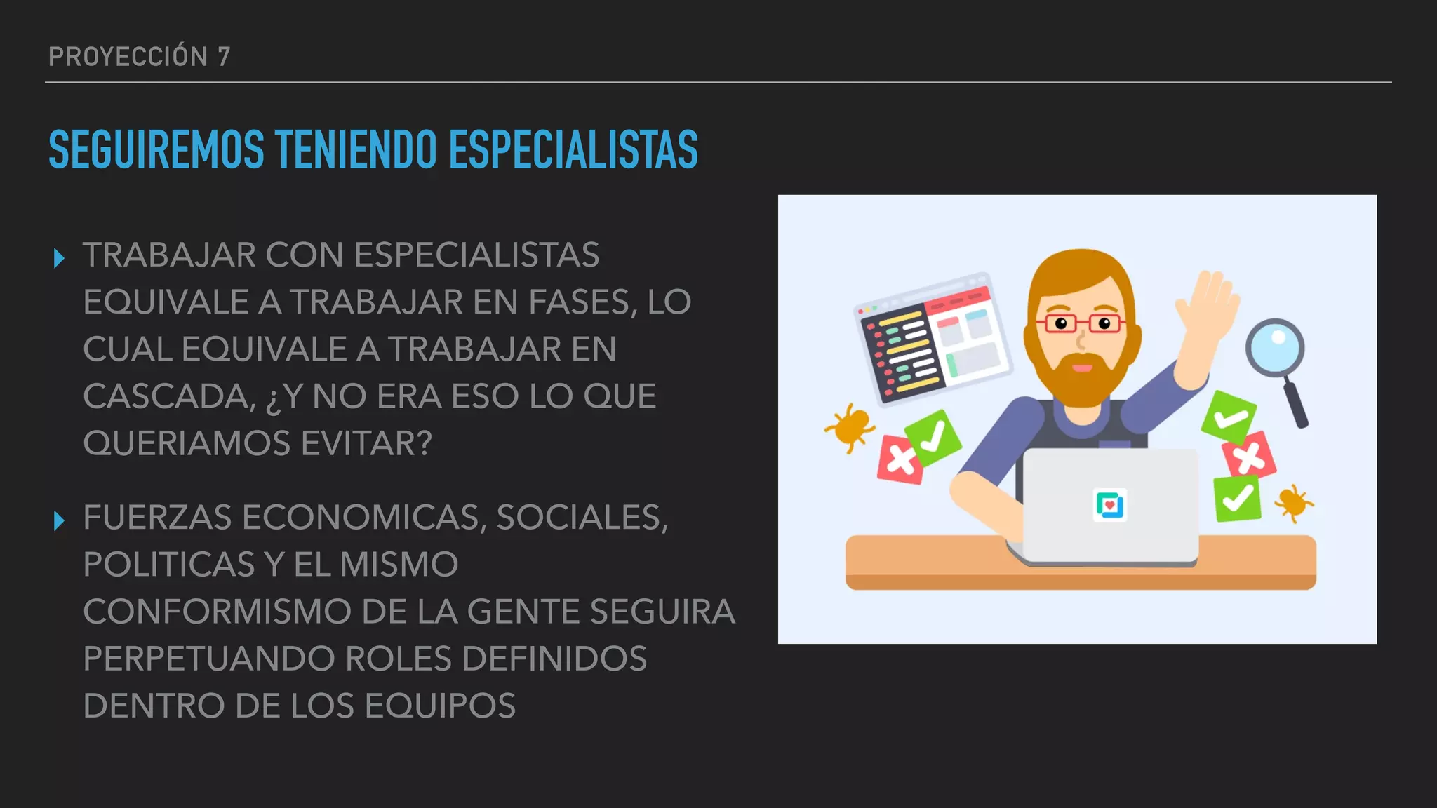 PROYECCIÓN 7
SEGUIREMOS TENIENDO ESPECIALISTAS
▸ TRABAJAR CON ESPECIALISTAS
EQUIVALE A TRABAJAR EN FASES, LO
CUAL EQUIVALE A TRABAJAR EN
CASCADA, ¿Y NO ERA ESO LO QUE
QUERIAMOS EVITAR?
▸ FUERZAS ECONOMICAS, SOCIALES,
POLITICAS Y EL MISMO
CONFORMISMO DE LA GENTE SEGUIRA
PERPETUANDO ROLES DEFINIDOS
DENTRO DE LOS EQUIPOS
 