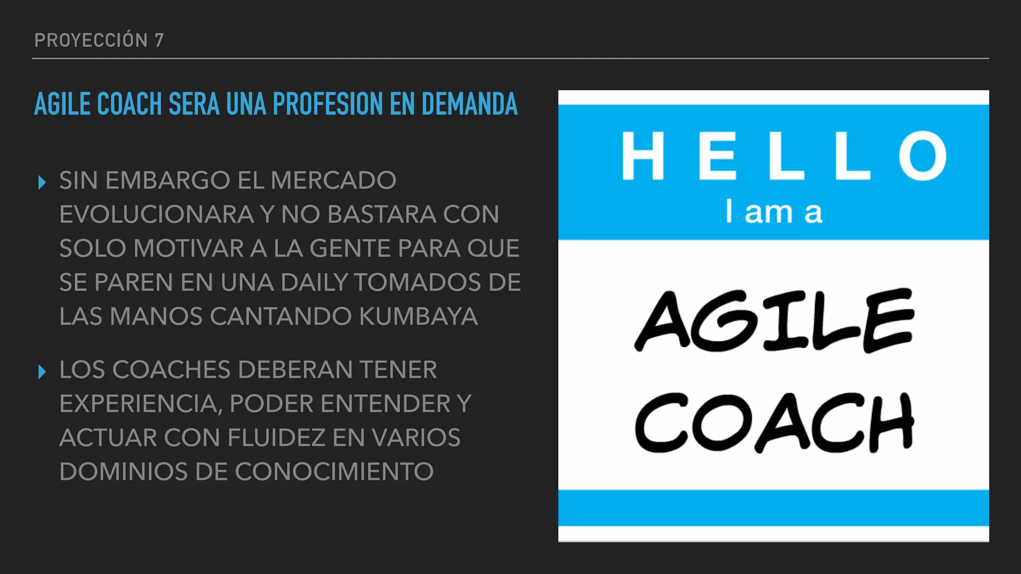 PROYECCIÓN 7
AGILE COACH SERA UNA PROFESION EN DEMANDA
▸ SIN EMBARGO EL MERCADO
EVOLUCIONARA Y NO BASTARA CON
SOLO MOTIVAR A LA GENTE PARA QUE
SE PAREN EN UNA DAILY TOMADOS DE
LAS MANOS CANTANDO KUMBAYA
▸ LOS COACHES DEBERAN TENER
EXPERIENCIA, PODER ENTENDER Y
ACTUAR CON FLUIDEZ EN VARIOS
DOMINIOS DE CONOCIMIENTO
 