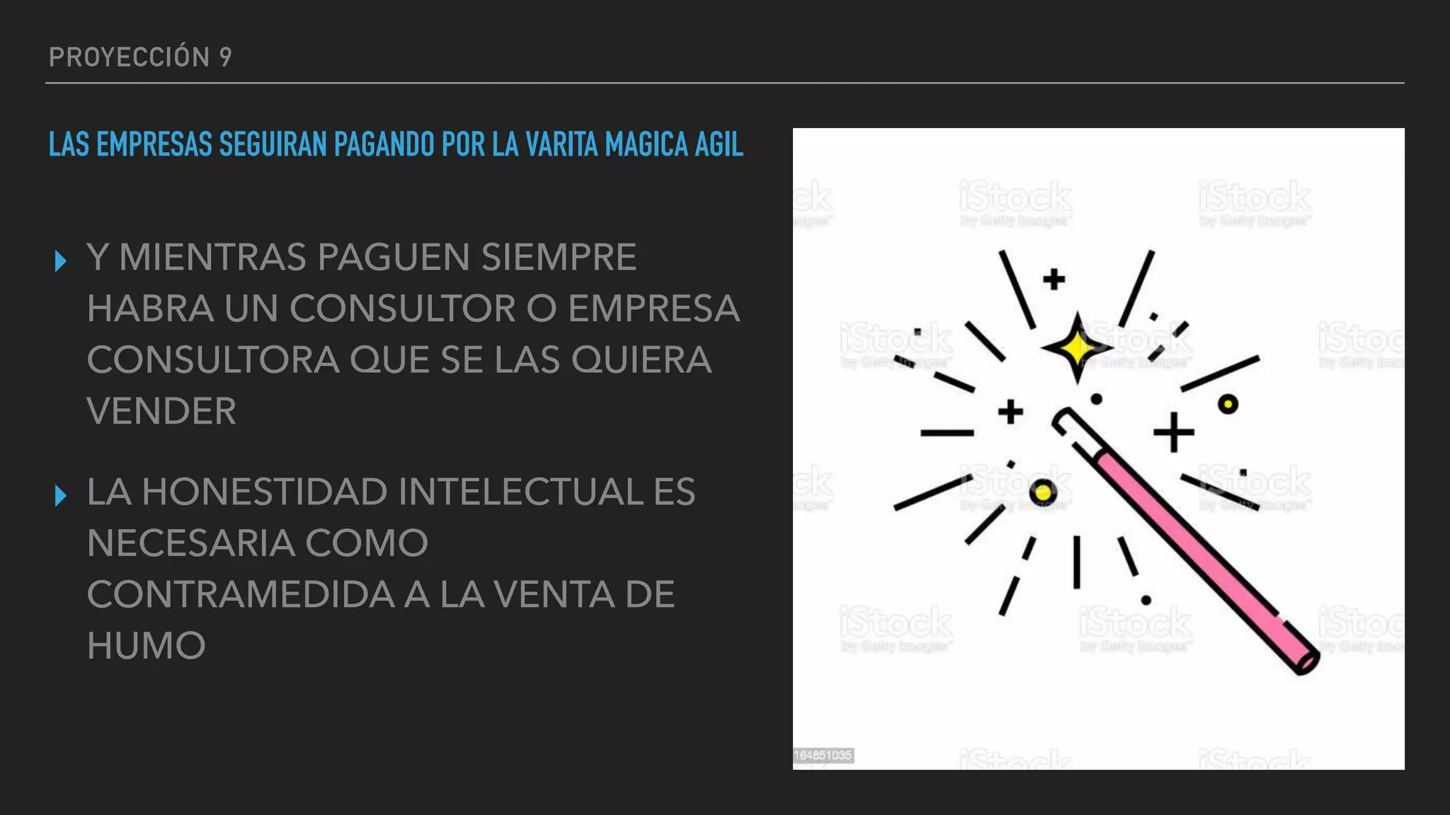 PROYECCIÓN 9
LAS EMPRESAS SEGUIRAN PAGANDO POR LA VARITA MAGICA AGIL
▸ Y MIENTRAS PAGUEN SIEMPRE
HABRA UN CONSULTOR O EMPRESA
CONSULTORA QUE SE LAS QUIERA
VENDER
▸ LA HONESTIDAD INTELECTUAL ES
NECESARIA COMO
CONTRAMEDIDA A LA VENTA DE
HUMO
 