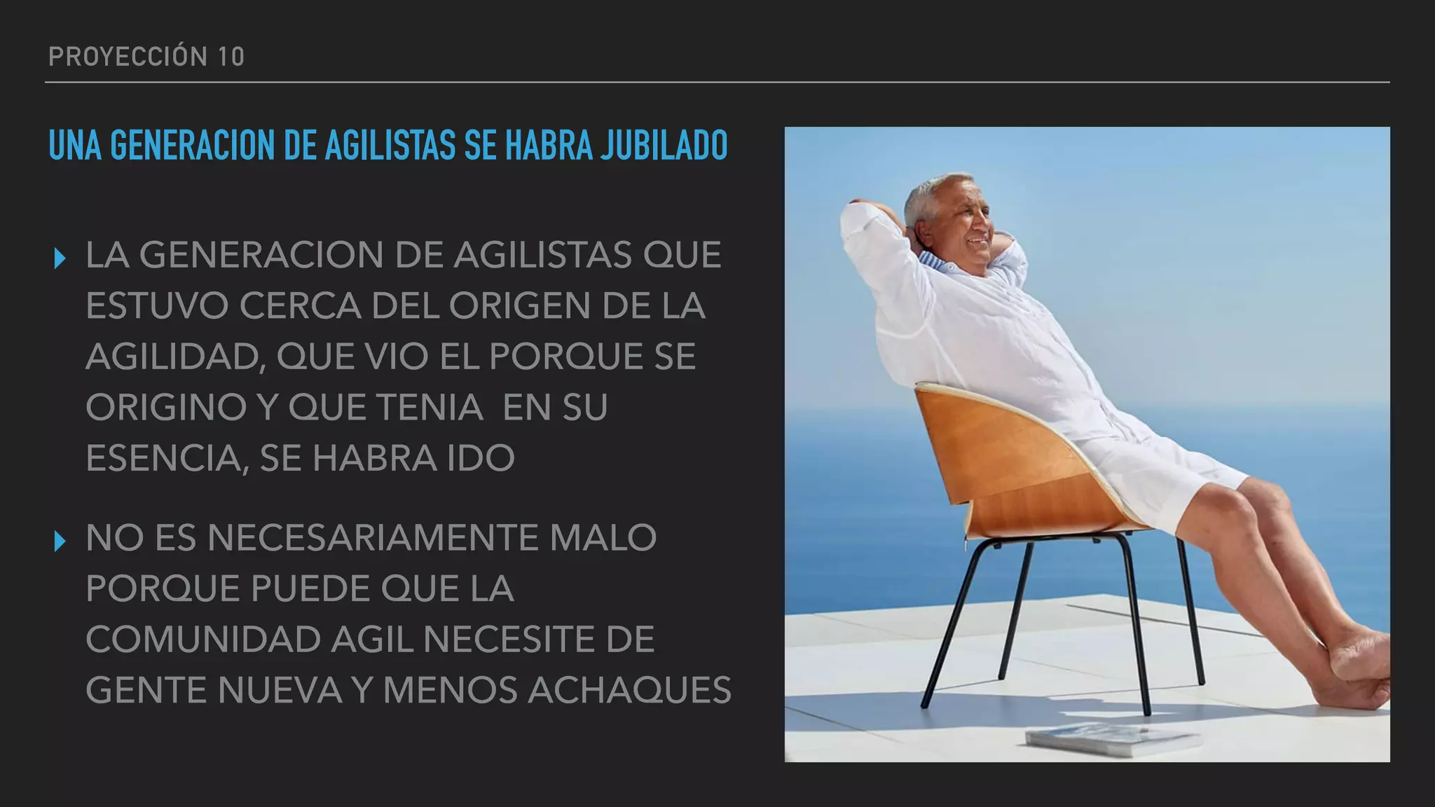 PROYECCIÓN 10
UNA GENERACION DE AGILISTAS SE HABRA JUBILADO
▸ LA GENERACION DE AGILISTAS QUE
ESTUVO CERCA DEL ORIGEN DE LA
AGILIDAD, QUE VIO EL PORQUE SE
ORIGINO Y QUE TENIA EN SU
ESENCIA, SE HABRA IDO
▸ NO ES NECESARIAMENTE MALO
PORQUE PUEDE QUE LA
COMUNIDAD AGIL NECESITE DE
GENTE NUEVA Y MENOS ACHAQUES
 