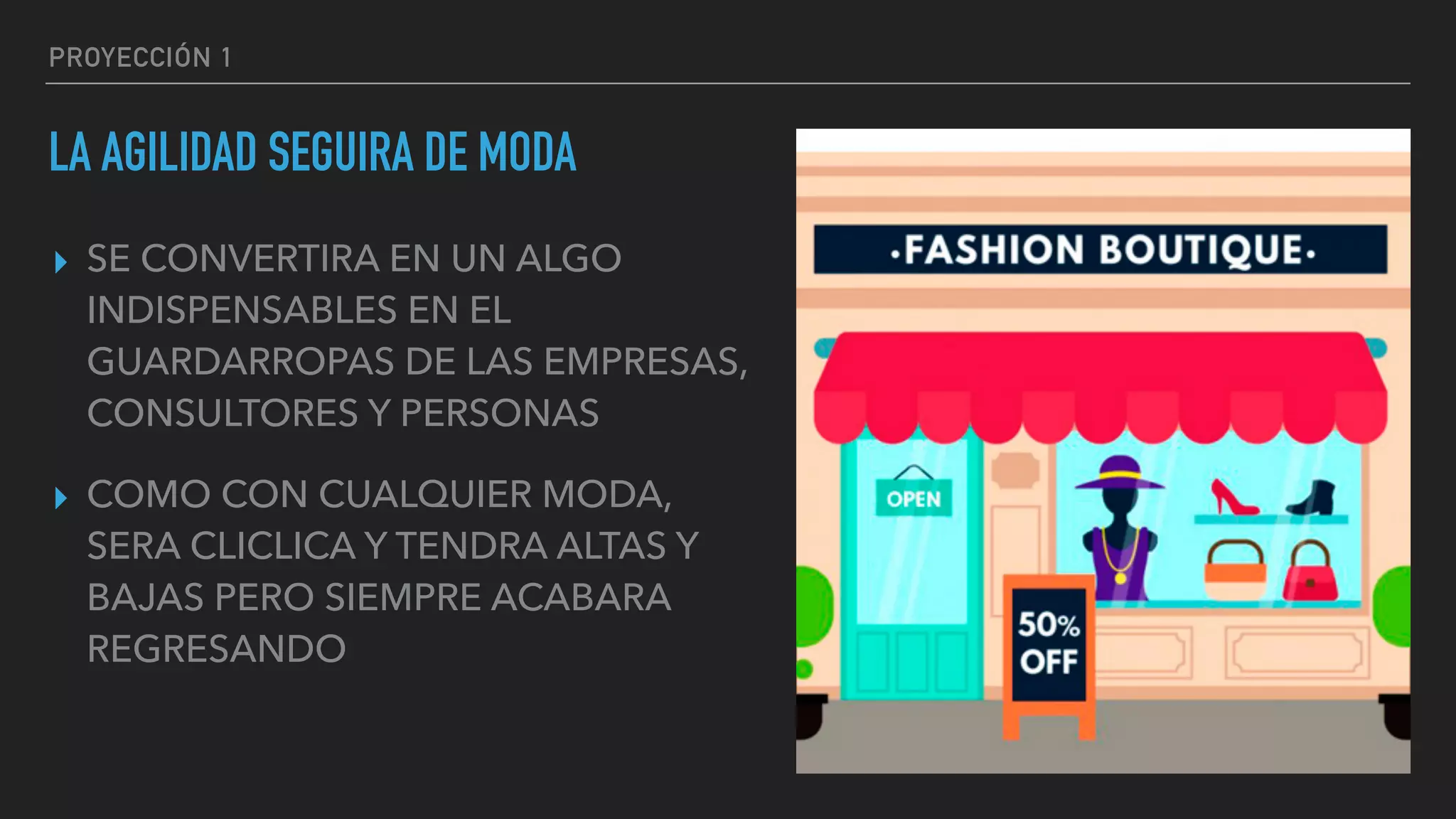 PROYECCIÓN 1
LA AGILIDAD SEGUIRA DE MODA
▸ SE CONVERTIRA EN UN ALGO
INDISPENSABLES EN EL
GUARDARROPAS DE LAS EMPRESAS,
CONSULTORES Y PERSONAS
▸ COMO CON CUALQUIER MODA,
SERA CLICLICA Y TENDRA ALTAS Y
BAJAS PERO SIEMPRE ACABARA
REGRESANDO
 