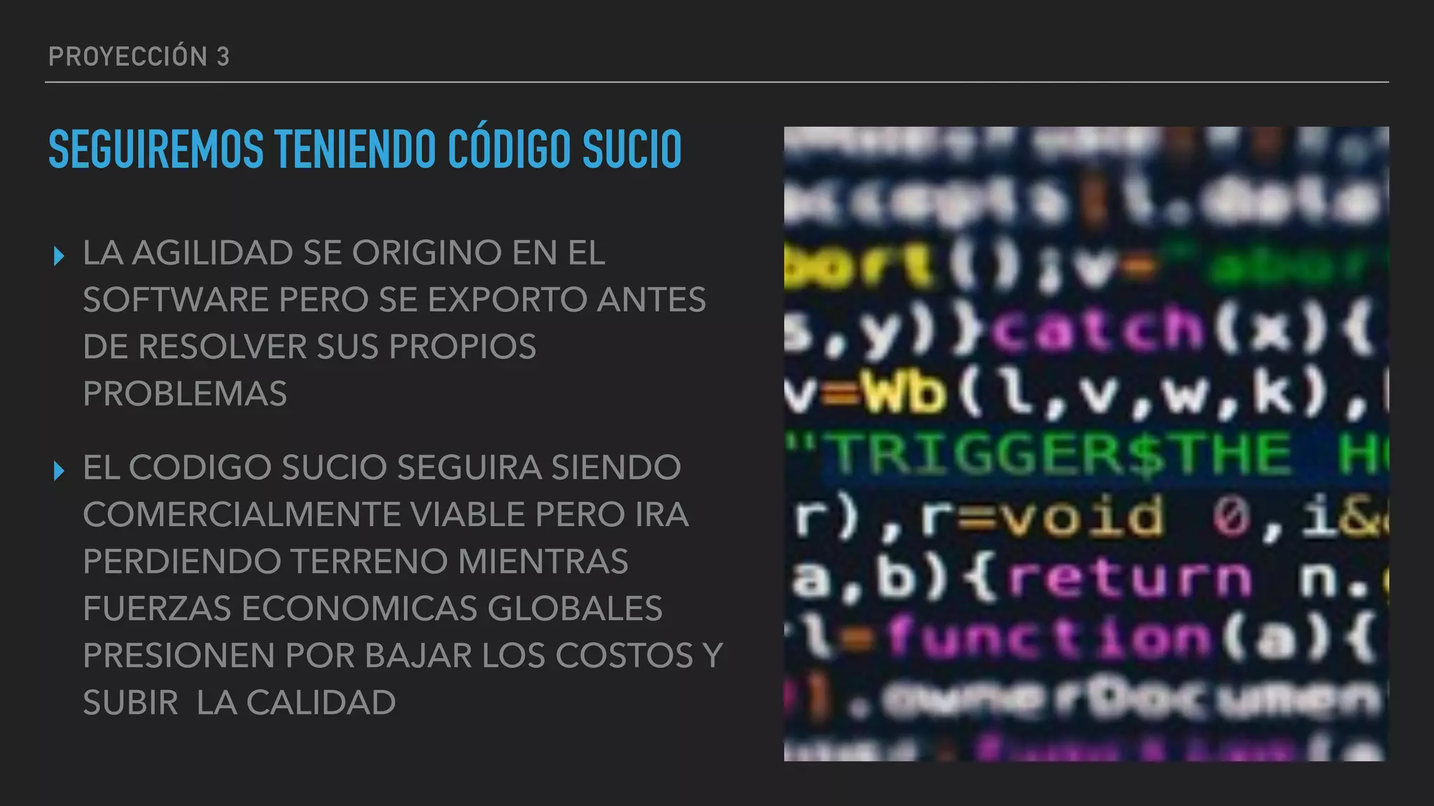 PROYECCIÓN 3
SEGUIREMOS TENIENDO CÓDIGO SUCIO
▸ LA AGILIDAD SE ORIGINO EN EL
SOFTWARE PERO SE EXPORTO ANTES
DE RESOLVER SUS PROPIOS
PROBLEMAS
▸ EL CODIGO SUCIO SEGUIRA SIENDO
COMERCIALMENTE VIABLE PERO IRA
PERDIENDO TERRENO MIENTRAS
FUERZAS ECONOMICAS GLOBALES
PRESIONEN POR BAJAR LOS COSTOS Y
SUBIR LA CALIDAD
 