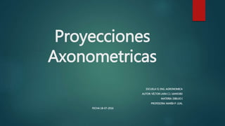 Proyecciones
Axonometricas
ESCUELA 51 ING. AGRONOMICA
AUTOR: VÍCTOR LARA C.I. 16445383
MATERIA: DIBUJO I
PROFESORA: MARÍA P. LEAL
FECHA 18-07-2016
 