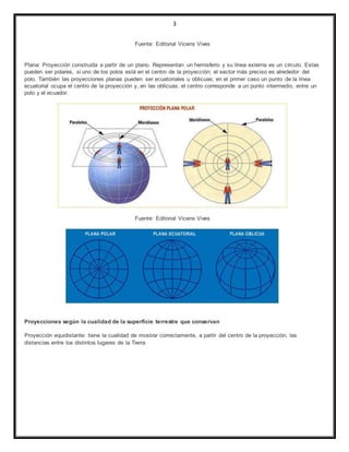 3
Fuente: Editorial Vicens Vives
Plana: Proyección construída a partir de un plano. Representan un hemisferio y su línea externa es un círculo. Estas
pueden ser polares, si uno de los polos está en el centro de la proyección; el sector más preciso es alrededor del
polo. También las proyecciones planas pueden ser ecuatoriales u oblicuas; en el primer caso un punto de la línea
ecuatorial ocupa el centro de la proyección y, en las oblicuas, el centro corresponde a un punto intermedio, entre un
polo y el ecuador.
Fuente: Editorial Vicens Vives
Proyecciones según la cualidad de la superficie terrestre que conservan
Proyección equidistante: tiene la cualidad de mostrar correctamente, a partir del centro de la proyección, las
distancias entre los distintos lugares de la Tierra
 