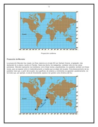 5
Proyección conforme
Proyección de Mercator
La proyección Mercator fue creada con fines náuticos en el siglo XVI por Gerhard Kremer, el geógrafo más
destacado de su época, nacido en Flandes. Hasta esa fecha, los navegantes contaban sólo con las cartas
portulanas. Mercator representa los meridianos como líneas rectas y equidistantes; los paralelos también son líneas
rectas, pero se separan entre sí matemáticamente a medida que se alejan del ecuador. Este distanciamiento de los
paralelos hace que, a partir del ecuador, las superficies de océanos y continentes se agranden paulatinamente, de
tal modo que, por ejemplo, la isla de Groenlandia aparece tan grande como América del Sur.
 