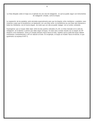 6
La línea dibujada sobre el mapa es un ejemplo de una ruta de navegación, la cual se puede seguir con instrumentos
de navegación simples, como la brújula.
La separación de los paralelos está calculada especialmente para que los ángulos entre meridianos y paralelos sean
correctos y para que la loxodrómica se represente con una línea recta. La loxodrómica es una línea que intersecta a
todos los meridianos con el mismo ángulo, de modo que con ella se puede navegar con un rumbo constante.
Supongamos que un buque debe viajar entre los dos puertos indicados (A y B). La línea marcada en la carta de
navegación es la derrota o camino que debe seguir el buque. En este caso, la línea resulta con un ángulo de 45º
respecto a los meridianos. Como el compás siempre marca hacia el norte, significa que la quilla del buque deberá
mantenerse constantemente a 45º en relación al norte. En el ejemplo, el buque se moverá hacia el noreste, lo que
igualmente se expresa N 45º E.
 