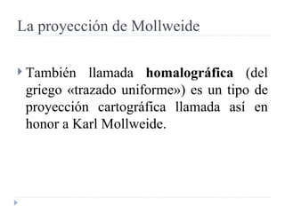 La proyección de Mollweide También llamada  homalográfica  (del griego «trazado uniforme») es un tipo de proyección cartográfica llamada así en honor a Karl Mollweide.  
