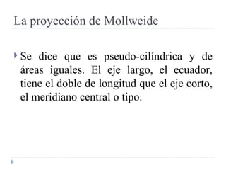 La proyección de Mollweide Se dice que es pseudo-cilíndrica y de áreas iguales. El eje largo, el ecuador, tiene el doble de longitud que el eje corto, el meridiano central o tipo.  