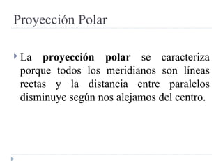 Proyección Polar La  proyección polar  se caracteriza porque todos los meridianos son líneas rectas y la distancia entre paralelos disminuye según nos alejamos del centro.  