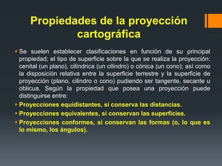 Propiedades de la proyección
cartográfica
 Se suelen establecer clasificaciones en función de su principal
propiedad; el tipo de superficie sobre la que se realiza la proyección:
cenital (un plano), cilíndrica (un cilindro) o cónica (un cono); así como
la disposición relativa entre la superficie terrestre y la superficie de
proyección (plano, cilindro o cono) pudiendo ser tangente, secante u
oblicua. Según la propiedad que posea una proyección puede
distinguirse entre:
 Proyecciones equidistantes, si conserva las distancias.
 Proyecciones equivalentes, si conservan las superficies.
 Proyecciones conformes, si conservan las formas (o, lo que es
lo mismo, los ángulos).
 
