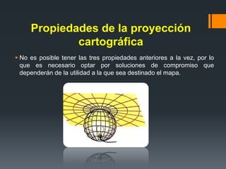Propiedades de la proyección
cartográfica
 No es posible tener las tres propiedades anteriores a la vez, por lo
que es necesario optar por soluciones de compromiso que
dependerán de la utilidad a la que sea destinado el mapa.
 
