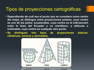 Tipos de proyecciones cartográficas
 Dependiendo de cuál sea el punto que se considere como centro
del mapa, se distingue entre proyecciones polares, cuyo centro
es uno de los polos; ecuatoriales, cuyo centro es la intersección
entre la línea del Ecuador y un meridiano; y oblicuas o
inclinadas, cuyo centro es cualquier otro punto.
 Se distinguen tres tipos de proyecciones básicas:
cilíndricas, cónicas y azimutales.
 