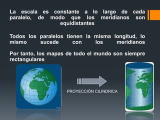 La escala es constante a lo largo de cada
paralelo, de modo que los meridianos son
equidistantes
Todos los paralelos tienen la misma longitud, lo
mismo sucede con los meridianos
Por tanto, los mapas de todo el mundo son siempre
rectangulares
PROYECCIÓN CILINDRICA
 