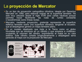 La proyección de Mercator
 Es un tipo de proyección cartográfica cilíndrica, ideada por Gerardus
Mercator en 1569, para elaborar mapas de la superficie terrestre. Ha
sido muy utilizada desde el siglo XVIII para cartas náuticas porque
permitía trazar fácilmente las rutas de rumbo constante
o loxodrómicas como líneas rectas.
 Mercator, mediante proyección, pretende representar la superficie
esférica terrestre sobre una superficie cilíndrica, tangente al ecuador,
que al desplegarse genera un mapa terrestre plano.
 Es un modelo idealizado que trata a la Tierra como un globo
hinchable que se introduce en un cilindro y que empieza a «inflarse»
ocupando el volumen del cilindro, imprimiendo el mapa en su cara
exterior. Este cilindro cortado longitudinalmente y desplegado sería
parecido al mapa con la proyección de Mercator.
 