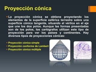 Proyección cónica
 La proyección cónica se obtiene proyectando los
elementos de la superficie esférica terrestre sobre una
superficie cónica tangente, situando el vértice en el eje
que une los dos polos. Aunque las formas presentadas
son de los polos, los cartógrafos utilizan este tipo de
proyección para ver los países y continentes. Hay
diversos tipos de proyecciones cónicas:
 Proyección cónica simple
 Proyección conforme de Lambert
 Proyección cónica múltiple
 