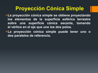 Proyección Cónica Simple
La proyección cónica simple se obtiene proyectando
los elementos de la superficie esférica terrestre
sobre una superficie cónica secante, tomando
el vértice en el eje que une los dos polos.
La proyección cónica simple puede tener uno o
dos paralelos de referencia.
 