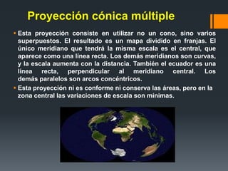 Proyección cónica múltiple
 Esta proyección consiste en utilizar no un cono, sino varios
superpuestos. El resultado es un mapa dividido en franjas. El
único meridiano que tendrá la misma escala es el central, que
aparece como una línea recta. Los demás meridianos son curvas,
y la escala aumenta con la distancia. También el ecuador es una
línea recta, perpendicular al meridiano central. Los
demás paralelos son arcos concéntricos.
 Esta proyección ni es conforme ni conserva las áreas, pero en la
zona central las variaciones de escala son mínimas.
 