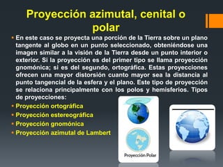 Proyección azimutal, cenital o
polar
 En este caso se proyecta una porción de la Tierra sobre un plano
tangente al globo en un punto seleccionado, obteniéndose una
imagen similar a la visión de la Tierra desde un punto interior o
exterior. Si la proyección es del primer tipo se llama proyección
gnomónica; si es del segundo, ortográfica. Estas proyecciones
ofrecen una mayor distorsión cuanto mayor sea la distancia al
punto tangencial de la esfera y el plano. Este tipo de proyección
se relaciona principalmente con los polos y hemisferios. Tipos
de proyecciones:
 Proyección ortográfica
 Proyección estereográfica
 Proyección gnomónica
 Proyección azimutal de Lambert
 