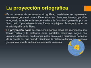 La proyección ortográfica
 Es un sistema de representación gráfica, consistente en representar
elementos geométricos o volúmenes en un plano, mediante proyección
ortogonal; se obtiene de modo similar a la "sombra" generada por un
"foco de luz" procedente de una fuente muy lejana. Su aspecto es el de
una fotografía de la Tierra.
 La proyección polar se caracteriza porque todos los meridianos son
líneas rectas y la distancia entre paralelos disminuye según nos
alejamos del centro. La distancia entre paralelos o meridianos depende
de la escala así que cuando disminuye la distancia disminuye la escala
y cuando aumenta la distancia aumenta la escala.
 
