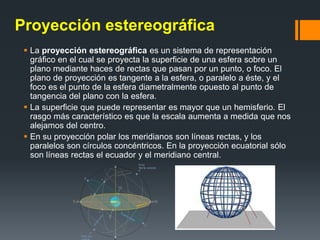 Proyección estereográfica
 La proyección estereográfica es un sistema de representación
gráfico en el cual se proyecta la superficie de una esfera sobre un
plano mediante haces de rectas que pasan por un punto, o foco. El
plano de proyección es tangente a la esfera, o paralelo a éste, y el
foco es el punto de la esfera diametralmente opuesto al punto de
tangencia del plano con la esfera.
 La superficie que puede representar es mayor que un hemisferio. El
rasgo más característico es que la escala aumenta a medida que nos
alejamos del centro.
 En su proyección polar los meridianos son líneas rectas, y los
paralelos son círculos concéntricos. En la proyección ecuatorial sólo
son líneas rectas el ecuador y el meridiano central.
 