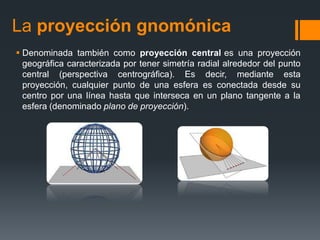 La proyección gnomónica
 Denominada también como proyección central es una proyección
geográfica caracterizada por tener simetría radial alrededor del punto
central (perspectiva centrográfica). Es decir, mediante esta
proyección, cualquier punto de una esfera es conectada desde su
centro por una línea hasta que interseca en un plano tangente a la
esfera (denominado plano de proyección).
 