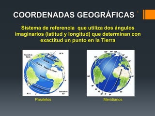 COORDENADAS GEOGRÁFICAS
5
Sistema de referencia que utiliza dos ángulos
imaginarios (latitud y longitud) que determinan con
exactitud un punto en la Tierra
Paralelos Meridianos
 