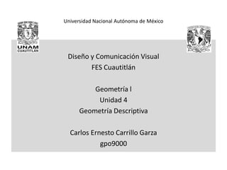 Universidad Nacional Autónoma de México
Diseño y Comunicación Visual
FES Cuautitlán
Geometría l
Unidad 4
Geometría Descriptiva
Carlos Ernesto Carrillo Garza
gpo9000
 