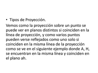 • Tipos de Proyección.
Vemos como la proyección sobre un punto se
puede ver en planos distintos si coinciden en la
línea de proyección, y como varios puntos
pueden verse reflejados como uno solo si
coinciden en la misma línea de la proyección
como se ve en el siguiente ejemplo donde A, H,
se encuentran en la misma línea y coinciden en
el plano ah.
 
