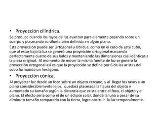 • Proyección cilíndrica.
Se produce cuando los rayos de luz avanzan paralelamente pasando sobre un
cuerpo y plasmando su silueta bien definida en algún plano.
Ésta proyección puede ser Ortogonal u Oblicua, como en el caso de este cubo,
que al estar bajo la luz se generó una proyección ortogonal marcando
perfectamente cuatro de sus lados y manteniendo las dimensiones casi idénticas a
la pieza original. Al momento de mover la misma fuente de luz se generó la
proyección ortogonal así es que la proyección se define por 6 de las aristas del
cubo formando un hexágono.
• Proyección cónica.
Al proyectar luz desde un foco sobre un objeto cercano, y al llegar los rayos a un
plano considerablemente lejos, quedará plasmada la figura del objeto y
aumentado su tamaño según la distancia que exista entre el foco, el objeto y el
plano. El efecto sería como el de un eclipse solar, donde la luna a pesar de su
diminuto tamaño comparado con la tierra, logra obstruir la luz temporalmente.
 