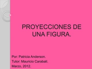 PROYECCIONES DE
        UNA FIGURA.


Por: Patricia Anderson.
Tutor: Mauricio Carabalí.
Marzo, 2012.
 