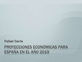 PROYECCIONES ECONÓMICAS PARA
ESPAÑA EN EL AÑO 2019
Rafael Sarria
 