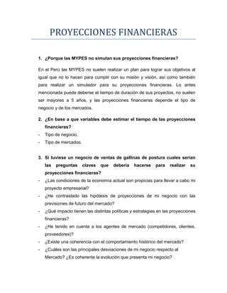 PROYECCIONES FINANCIERAS
1. ¿Porque las MYPES no simulan sus proyecciones financieras?
En el Perú las MYPES no suelen realizar un plan para lograr sus objetivos al
igual que no lo hacen para cumplir con su misión y visión, así como también
para realizar un simulador para su proyecciones financieras. Lo antes
mencionada puede deberse al tiempo de duración de sus proyectos, no suelen
ser mayores a 5 años, y las proyecciones financieras depende el tipo de
negocio y de los mercados.
2. ¿En base a que variables debe estimar el tiempo de las proyecciones
financieras?
- Tipo de negocio.
- Tipo de mercados.
3. Si tuviese un negocio de ventas de gallinas de postura cuales serían
las preguntas claves que debería hacerse para realizar su
proyecciones financieras?
- ¿Las condiciones de la economía actual son propicias para llevar a cabo mi
proyecto empresarial?
- ¿He contrastado las hipótesis de proyecciones de mi negocio con las
previsiones de futuro del mercado?
- ¿Qué impacto tienen las distintas políticas y estrategias en las proyecciones
financieras?
- ¿He tenido en cuenta a los agentes de mercado (competidores, clientes,
proveedores)?
- ¿Existe una coherencia con el comportamiento histórico del mercado?
- ¿Cuáles son las principales desviaciones de mi negocio respecto al
Mercado? ¿Es coherente la evolución que presenta mi negocio?
 