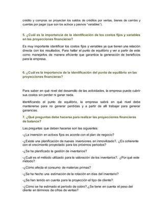 crédito y compras se proyectan los saldos de créditos por ventas, bienes de cambio y 
cuentas por pagar (que son los activos y pasivos “variables”). 
5. ¿Cuál es la importancia de la identificación de los costos fijos y variables 
en las proyecciones financieras? 
Es muy importante identificar los costos fijos y variables ya que tienen una relación 
directa con los resultados. Para hallar el punto de equilibrio y ver a partir de este 
como manejarlos de manera eficiente que garantice la generación de beneficios 
para la empresa. 
6. ¿Cuál es la importancia de la identificación del punto de equilibrio en las 
proyecciones financieras? 
Para saber en qué nivel del desarrollo de las actividades, la empresa puede cubrir 
sus costos sin perder ni ganar nada. 
Identificando el punto de equilibrio, la empresa sabrá en qué nivel debe 
mantenerse para no generar perdidas y a partir de allí trabajar para generar 
ganancias. 
7. ¿Qué preguntas debe hacerse para realizar las proyecciones financieras 
de balance? 
Las preguntas que deben hacerse son las siguientes: 
-¿La inversión en activos fijos es acorde con el plan de negocio? 
-¿Existe una planificación de nuevas inversiones en inmovilizado?. ¿Es coherente 
con el crecimiento proyectado para los próximos periodos? 
-¿Se ha planificado la gestión de inventarios? 
-¿Cuál es el método utilizado para la valoración de los inventarios?. ¿Por qué este 
método? 
-¿Cómo afecta el consumo de materias primas? 
-¿Se ha hecho una estimación de la rotación en días del inventario? 
-¿Se han tenido en cuenta para la proyección el tipo de cliente? 
-¿Cómo se ha estimado el período de cobro?.¿Se tiene en cuenta el peso del 
cliente en términos de cifras de ventas? 
 