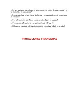 -¿Se han realizado valoraciones de la generación de fondos de los proyectos y de 
la factibilidad de los mismos? 
-¿Podría cuantificar el flujo interno de fuentes y empleos de tesorería por parte de 
la empresa? 
-¿Con la financiación planificada puede cometer el plan de negocio? 
-¿Cómo se van a financiar las nuevas inversiones del negocio? 
-¿El fondo de maniobra del negocio es positivo o negativo? ¿Cuál es su valor? 
PROYECCIONES FINANCIERAS 
 