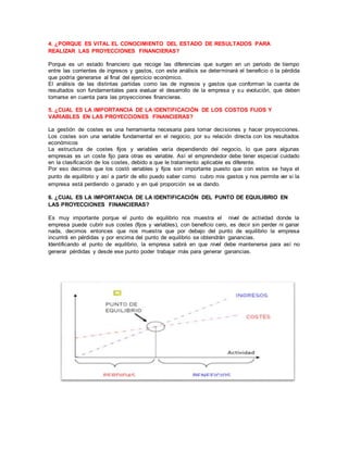 4. ¿PORQUE ES VITAL EL CONOCIMIENTO DEL ESTADO DE RESULTADOS PARA 
REALIZAR LAS PROYECCIONES FINANCIERAS? 
Porque es un estado financiero que recoge las diferencias que surgen en un periodo de tiempo 
entre las corrientes de ingresos y gastos, con este análisis se determinará el beneficio o la pérdida 
que podría generarse al final del ejercicio económico. 
El análisis de las distintas partidas como las de ingresos y gastos que conforman la cuenta de 
resultados son fundamentales para evaluar el desarrollo de la empresa y su evolución, que deben 
tomarse en cuenta para las proyecciones financieras. 
5. ¿CUAL ES LA IMPORTANCIA DE LA IDENTIFICACIÓN DE LOS COSTOS FIJOS Y 
VARIABLES EN LAS PROYECCIONES FINANCIERAS? 
La gestión de costes es una herramienta necesaria para tomar decisiones y hacer proyecciones. 
Los costes son una variable fundamental en el negocio, por su relación directa con los resultados 
económicos 
La estructura de costes fijos y variables varía dependiendo del negocio, lo que para algunas 
empresas es un coste fijo para otras es variable. Así el emprendedor debe tener especial cuidado 
en la clasificación de los costes, debido a que le tratamiento aplicable es diferente. 
Por eso decimos que los costó variables y fijos son importante puesto que con estos se haya el 
punto de equilibrio y así a partir de ello puedo saber como cubro mis gastos y nos permite ver si la 
empresa está perdiendo o ganado y en qué proporción se va dando. 
6. ¿CUAL ES LA IMPORTANCIA DE LA IDENTIFICACIÓN DEL PUNTO DE EQUILIBRIO EN 
LAS PROYECCIONES FINANCIERAS? 
Es muy importante porque el punto de equilibrio nos muestra el nivel de actividad donde la 
empresa puede cubrir sus costes (fijos y variables), con beneficio cero, es decir sin perder ni ganar 
nada, decimos entonces que nos muestra que por debajo del punto de equilibrio la empresa 
incurrirá en pérdidas y por encima del punto de equilibrio se obtendrán ganancias. 
Identificando el punto de equilibrio, la empresa sabrá en que nivel debe mantenerse para así no 
generar pérdidas y desde ese punto poder trabajar más para generar ganancias. 
 