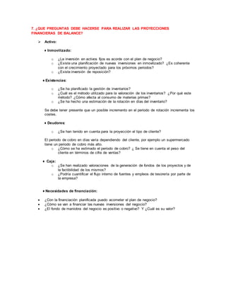 7. ¿QUE PREGUNTAS DEBE HACERSE PARA REALIZAR LAS PROYECCIONES 
FINANCIERAS DE BALANCE? 
 Activo: 
♦ Inmovilizado: 
o ¿La inversión en activos fijos es acorde con el plan de negocio? 
o ¿Existe una planificación de nuevas inversiones en inmovilizado? ¿Es coherente 
con el crecimiento proyectado para los próximos periodos? 
o ¿Existe inversión de reposición? 
♦ Existencias: 
o ¿Se ha planificado la gestión de inventarios? 
o ¿Cuál es el método utilizado para la valoración de los inventarios? ¿Por qué este 
método? ¿Cómo afecta al consumo de materias primas? 
o ¿Se ha hecho una estimación de la rotación en días del inventario? 
Se debe tener presente que un posible incremento en el periodo de rotación incrementa los 
costes. 
♦ Deudores: 
o ¿Se han tenido en cuenta para la proyección el tipo de cliente? 
El periodo de cobro en días varía dependiendo del cliente, por ejemplo un supermercado 
tiene un periodo de cobro más alto. 
o ¿Cómo se ha estimado el periodo de cobro? ¿ Se tiene en cuenta el peso del 
cliente en términos de cifra de ventas? 
♦ Caja: 
o ¿Se han realizado valoraciones de la generación de fondos de los proyectos y de 
la factibilidad de los mismos? 
o ¿Podría cuantificar el flujo interno de fuentes y empleos de tesorería por parte de 
la empresa? 
♦ Necesidades de financiación: 
 ¿Con la financiación planificada puedo acometer el plan de negocio? 
 ¿Cómo se van a financiar las nuevas inversiones del negocio? 
 ¿El fondo de maniobra del negocio es positivo o negativo? Y ¿Cuál es su valor? 
